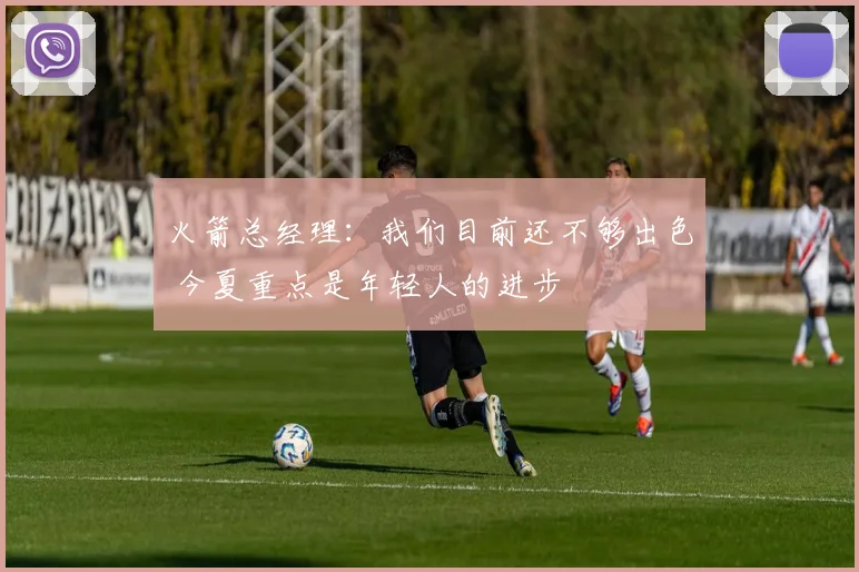 火箭总经理：我们目前还不够出色 今夏重点是年轻人的进步